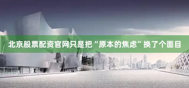 北京股票配资官网只是把“原本的焦虑”换了个面目
