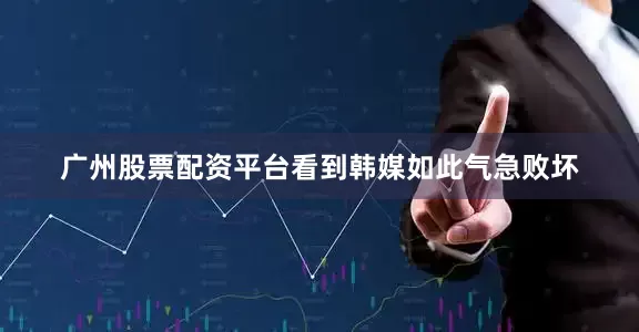 广州股票配资平台看到韩媒如此气急败坏